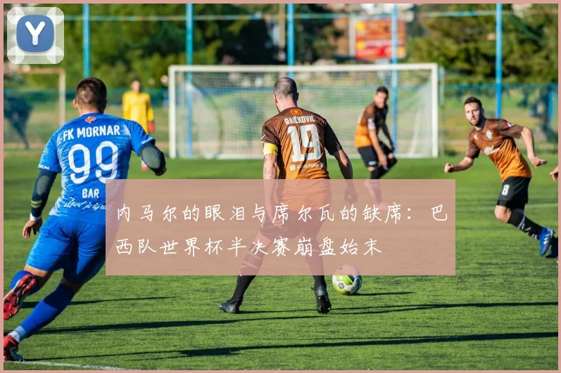 内马尔的眼泪与席尔瓦的缺席：巴西队世界杯半决赛崩盘始末