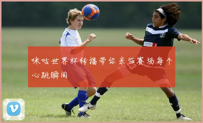 咪咕世界杯转播带你亲临赛场每个心跳瞬间
