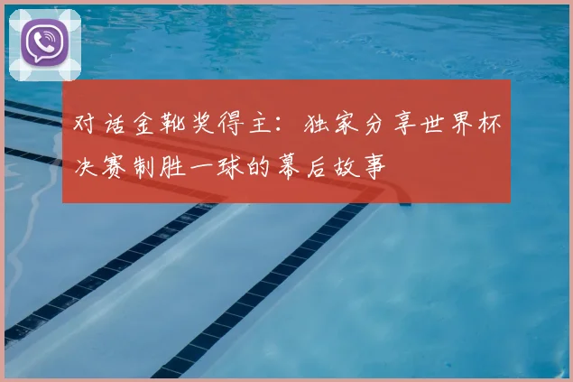 对话金靴奖得主:独家分享世界杯决赛制胜一球的幕后故事
