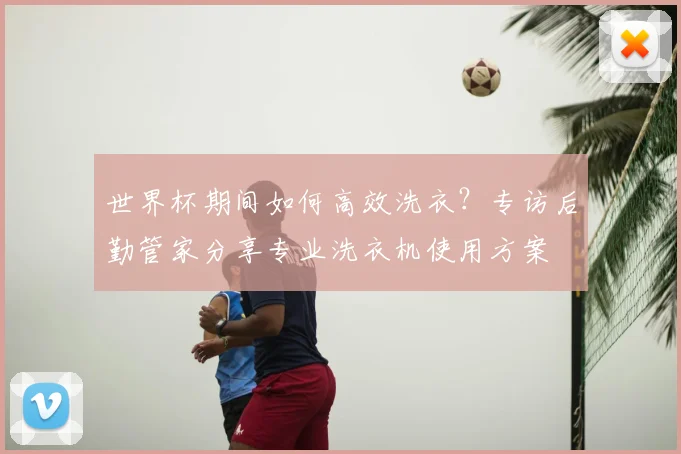 世界杯期间如何高效洗衣?专访后勤管家分享专业洗衣机使用方案