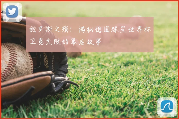 俄罗斯之殇:揭秘德国球星世界杯卫冕失败的幕后故事