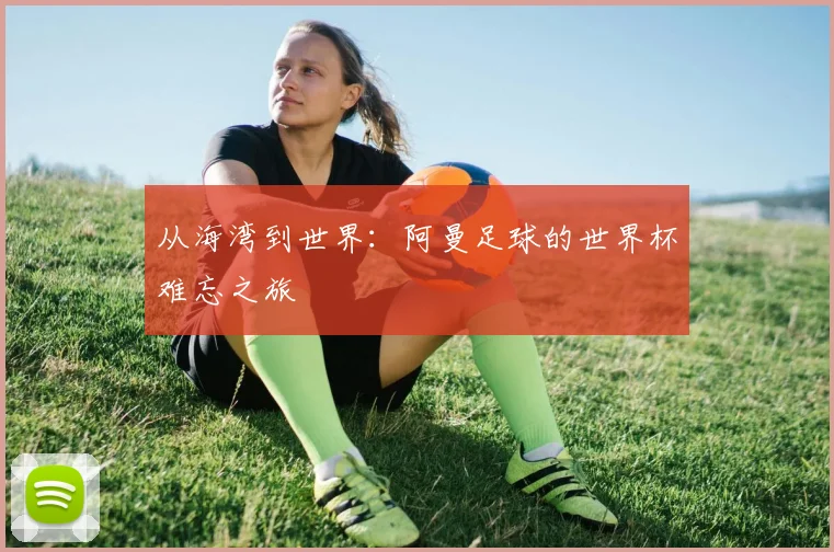 从海湾到世界：阿曼足球的世界杯难忘之旅