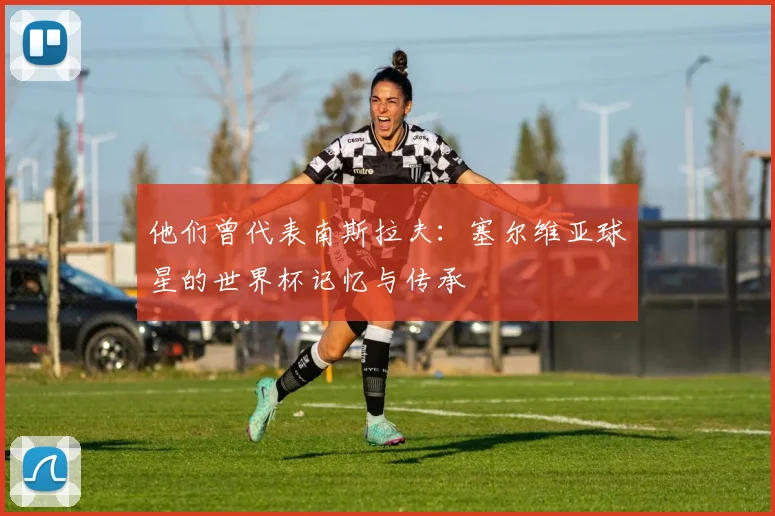 他们曾代表南斯拉夫:塞尔维亚球星的世界杯记忆与传承
