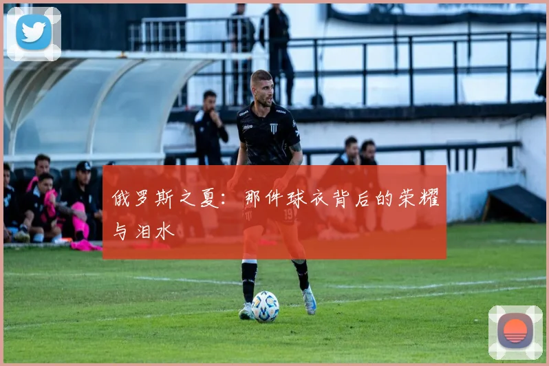 俄罗斯之夏:那件球衣背后的荣耀与泪水
