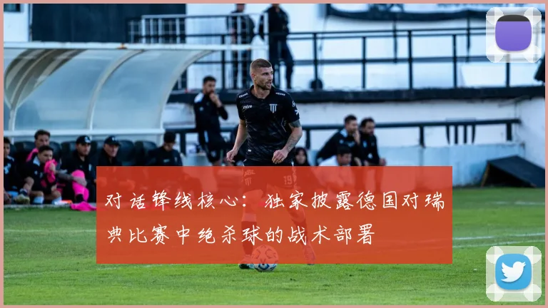 对话锋线核心:独家披露德国对瑞典比赛中绝杀球的战术部署