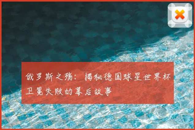 俄罗斯之殇:揭秘德国球星世界杯卫冕失败的幕后故事