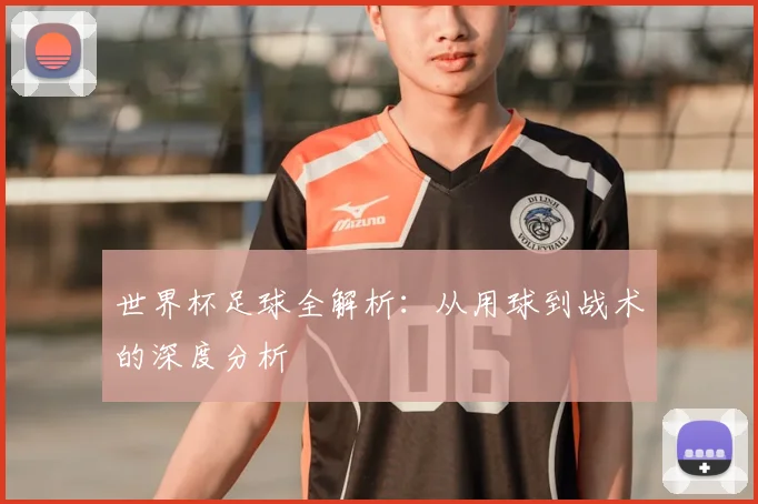 世界杯足球全解析：从用球到战术的深度分析