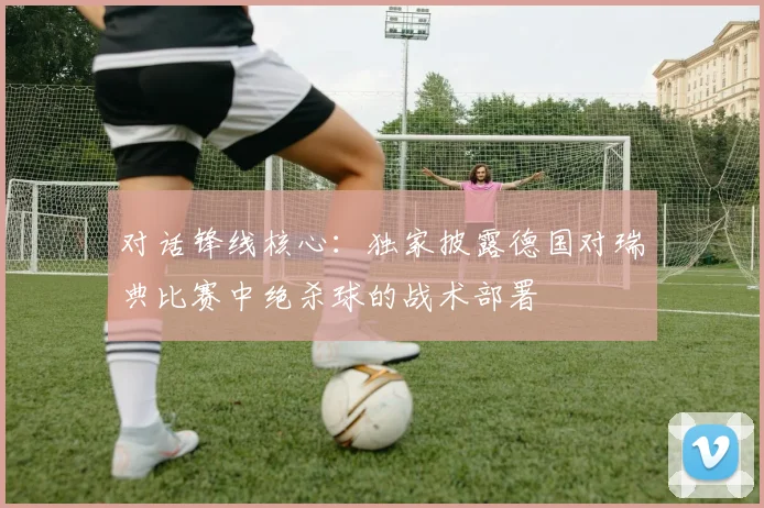 对话锋线核心:独家披露德国对瑞典比赛中绝杀球的战术部署